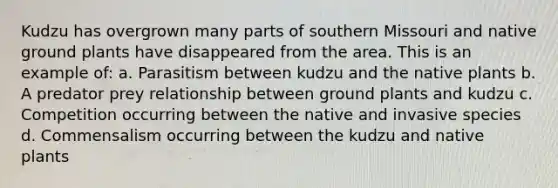 Kudzu has overgrown many parts of southern Missouri and native ground plants have disappeared from the area. This is an example of: a. Parasitism between kudzu and the native plants b. A predator prey relationship between ground plants and kudzu c. Competition occurring between the native and invasive species d. Commensalism occurring between the kudzu and native plants