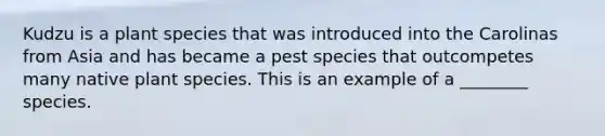 Kudzu is a plant species that was introduced into the Carolinas from Asia and has became a pest species that outcompetes many native plant species. This is an example of a ________ species.