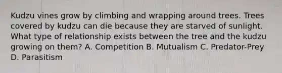 Kudzu vines grow by climbing and wrapping around trees. Trees covered by kudzu can die because they are starved of sunlight. What type of relationship exists between the tree and the kudzu growing on them? A. Competition B. Mutualism C. Predator-Prey D. Parasitism