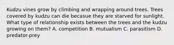 Kudzu vines grow by climbing and wrapping around trees. Trees covered by kudzu can die becasue they are starved for sunlight. What type of relationship exists between the trees and the kudzu growing on them? A. competition B. mutualism C. parasitism D. predator-prey