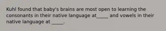 Kuhl found that baby's brains are most open to learning the consonants in their native language at_____ and vowels in their native language at _____.