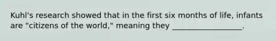 Kuhl's research showed that in the first six months of life, infants are "citizens of the world," meaning they __________________.