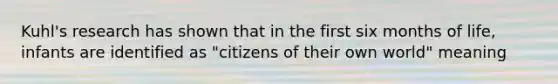 Kuhl's research has shown that in the first six months of life, infants are identified as "citizens of their own world" meaning