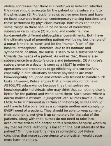 -Kuhse addresses that there is a controversy between whether the nurse should advocate for the patient or be subservient to the physician: (1) Professional roles evolve over time and have no fixed essences (natures); contemporary nursing functions and those performed by physicians overlap. Both roles can do the same things so there should be no sense of hierarchical subservience in nature (2) Nursing and medicine have fundamentally different philosophical commitments. Both have the ultimate goal of promoting patient well-being, but the role of a nurse is there to "care" and be the "human face" of the hospital atmosphere. Therefore, due to its intimate and sympathetic position, the nurse is seen to be a subservient role towards the needs of a patient. As well as that, there is also subservience to a doctor's orders and judgments. (3) A nurse's subservience to a doctor is seen as a MUST in order for operations and procedures to go efficiently and successfully, especially in dire situations because physicians are more knowledgeably equipped and extensively trained to handle such tasks. However, Kuhse argues that a nurse should not have ABSOLUTE subservience because they themselves are knowledgeable individuals who may think that something else is better for the patient and won't harm them. Such cases where a doctor makes a mistake in judgment, etc. Nurses have a PRIMA FACIE to be subservient in certain conditions (4) Nurses should not have to take on a role as a surrogate mother and comply to EVERY need of a patient. They should be able to keep some of their autonomy, not give it up completely for the sake of the patients. Along with that, nurses do not need to take into account the orders of a doctor on this situation because who's to say that his moral authority is based on the best interests of the patient? Or in the event he messes something up? Kuhse concludes that nurse subservience to a physician would cause more harm than help.