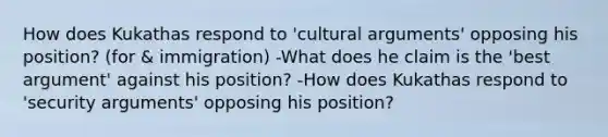 How does Kukathas respond to 'cultural arguments' opposing his position? (for & immigration) -What does he claim is the 'best argument' against his position? -How does Kukathas respond to 'security arguments' opposing his position?