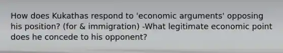 How does Kukathas respond to 'economic arguments' opposing his position? (for & immigration) -What legitimate economic point does he concede to his opponent?