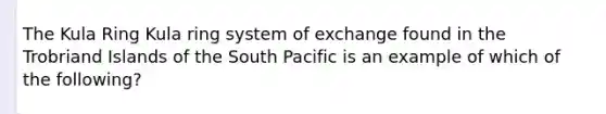 The Kula Ring Kula ring system of exchange found in the Trobriand Islands of the South Pacific is an example of which of the following?