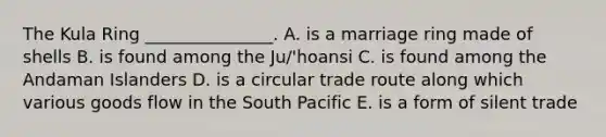 The Kula Ring _______________. A. is a marriage ring made of shells B. is found among the Ju/'hoansi C. is found among the Andaman Islanders D. is a circular trade route along which various goods flow in the South Pacific E. is a form of silent trade