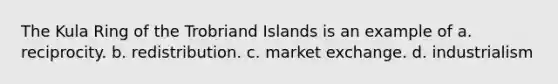 The Kula Ring of the Trobriand Islands is an example of a. reciprocity. b. redistribution. c. market exchange. d. industrialism