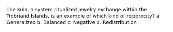 The Kula, a system ritualized jewelry exchange within the Trobriand Islands, is an example of which kind of reciprocity? a. Generalized b. Balanced c. Negative d. Redistribution