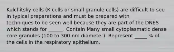 Kulchitsky cells (K cells or small granule cells) are difficult to see in typical preparations and must be prepared with __________ techniques to be seen well because they are part of the DNES which stands for ______. Contain Many small cytoplasmatic dense core granules (100 to 300 nm diameter). Represent _____ % of the cells in the respiratory epithelium.