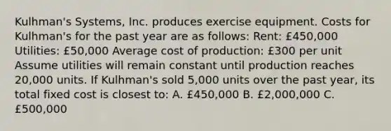 Kulhman's Systems, Inc. produces exercise equipment. Costs for Kulhman's for the past year are as follows: Rent: £450,000 Utilities: £50,000 Average cost of production: £300 per unit Assume utilities will remain constant until production reaches 20,000 units. If Kulhman's sold 5,000 units over the past year, its total fixed cost is closest to: A. £450,000 B. £2,000,000 C. £500,000