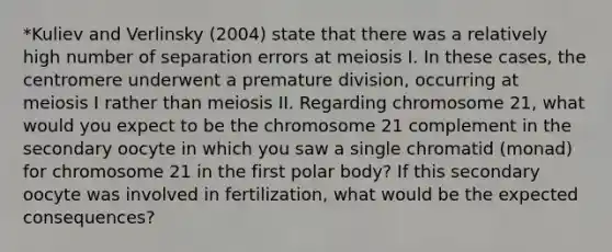 *Kuliev and Verlinsky (2004) state that there was a relatively high number of separation errors at meiosis I. In these cases, the centromere underwent a premature division, occurring at meiosis I rather than meiosis II. Regarding chromosome 21, what would you expect to be the chromosome 21 complement in the secondary oocyte in which you saw a single chromatid (monad) for chromosome 21 in the first polar body? If this secondary oocyte was involved in fertilization, what would be the expected consequences?