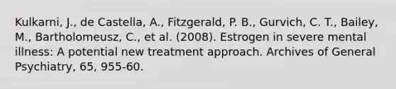 Kulkarni, J., de Castella, A., Fitzgerald, P. B., Gurvich, C. T., Bailey, M., Bartholomeusz, C., et al. (2008). Estrogen in severe mental illness: A potential new treatment approach. Archives of General Psychiatry, 65, 955-60.