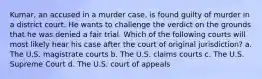 Kumar, an accused in a murder case, is found guilty of murder in a district court. He wants to challenge the verdict on the grounds that he was denied a fair trial. Which of the following courts will most likely hear his case after the court of original jurisdiction? a. The U.S. magistrate courts b. The U.S. claims courts c. The U.S. Supreme Court d. The U.S. court of appeals