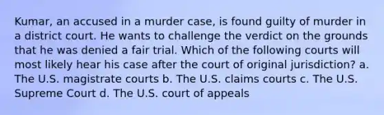 Kumar, an accused in a murder case, is found guilty of murder in a district court. He wants to challenge the verdict on the grounds that he was denied a fair trial. Which of the following courts will most likely hear his case after the court of original jurisdiction? a. The U.S. magistrate courts b. The U.S. claims courts c. The U.S. Supreme Court d. The U.S. court of appeals