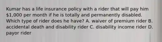 Kumar has a life insurance policy with a rider that will pay him 1,000 per month if he is totally and permanently disabled. Which type of rider does he have? A. waiver of premium rider B. accidental death and disability rider C. disability income rider D. payor rider