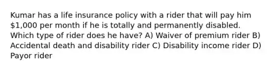 Kumar has a life insurance policy with a rider that will pay him 1,000 per month if he is totally and permanently disabled. Which type of rider does he have? A) Waiver of premium rider B) Accidental death and disability rider C) Disability income rider D) Payor rider