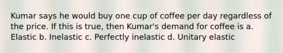 Kumar says he would buy one cup of coffee per day regardless of the price. If this is true, then Kumar's demand for coffee is a. Elastic b. Inelastic c. Perfectly inelastic d. Unitary elastic