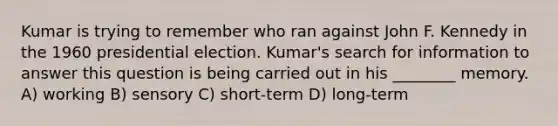 Kumar is trying to remember who ran against John F. Kennedy in the 1960 presidential election. Kumar's search for information to answer this question is being carried out in his ________ memory. A) working B) sensory C) short-term D) long-term