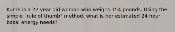 Kume is a 22 year old woman who weighs 154 pounds. Using the simple "rule of thumb" method, what is her estimated 24 hour basal energy needs?