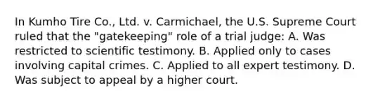 In Kumho Tire​ Co., Ltd. v. Carmichael​, the U.S. Supreme Court ruled that the​ "gatekeeping" role of a trial​ judge: A. Was restricted to scientific testimony. B. Applied only to cases involving capital crimes. C. Applied to all expert testimony. D. Was subject to appeal by a higher court.