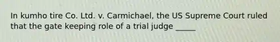 In kumho tire Co. Ltd. v. Carmichael, the US Supreme Court ruled that the gate keeping role of a trial judge _____