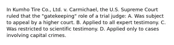 In Kumho Tire​ Co., Ltd. v.​ Carmichael, the U.S. Supreme Court ruled that the​ "gatekeeping" role of a trial​ judge: A. Was subject to appeal by a higher court. B. Applied to all expert testimony. C. Was restricted to scientific testimony. D. Applied only to cases involving capital crimes.