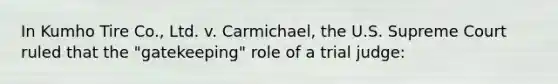 In Kumho Tire Co., Ltd. v. Carmichael, the U.S. Supreme Court ruled that the "gatekeeping" role of a trial judge: