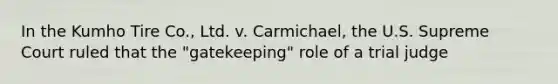 In the Kumho Tire Co., Ltd. v. Carmichael, the U.S. Supreme Court ruled that the "gatekeeping" role of a trial judge