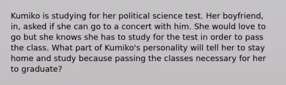 Kumiko is studying for her political science test. Her boyfriend, in, asked if she can go to a concert with him. She would love to go but she knows she has to study for the test in order to pass the class. What part of Kumiko's personality will tell her to stay home and study because passing the classes necessary for her to graduate?