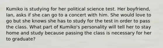 Kumiko is studying for her political science test. Her boyfriend, Ian, asks if she can go to a concert with him. She would love to go but she knows she has to study for the test in order to pass the class. What part of Kumiko's personality will tell her to stay home and study because passing the class is necessary for her to graduate?