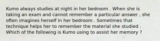 Kumo always studies at night in her bedroom . When she is taking an exam and cannot remember a particular answer , she often imagines herself in her bedroom . Sometimes that technique helps her to remember the material she studied . Which of the following is Kumo using to assist her memory ?