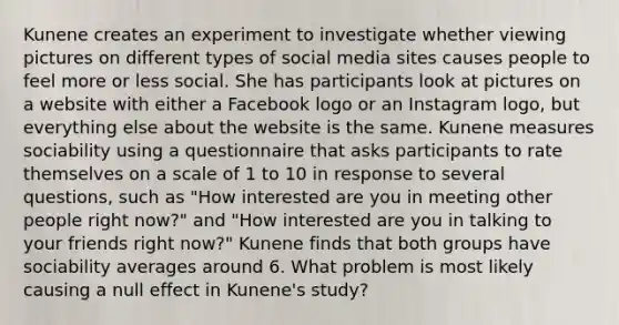 Kunene creates an experiment to investigate whether viewing pictures on different types of social media sites causes people to feel more or less social. She has participants look at pictures on a website with either a Facebook logo or an Instagram logo, but everything else about the website is the same. Kunene measures sociability using a questionnaire that asks participants to rate themselves on a scale of 1 to 10 in response to several questions, such as "How interested are you in meeting other people right now?" and "How interested are you in talking to your friends right now?" Kunene finds that both groups have sociability averages around 6. What problem is most likely causing a null effect in Kunene's study?