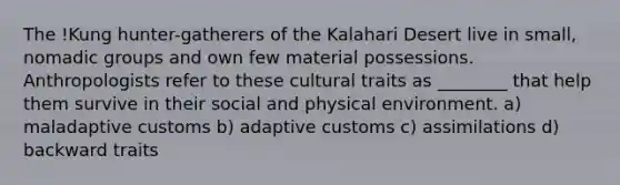 The !Kung hunter-gatherers of the Kalahari Desert live in small, nomadic groups and own few material possessions. Anthropologists refer to these cultural traits as ________ that help them survive in their social and physical environment. a) maladaptive customs b) adaptive customs c) assimilations d) backward traits