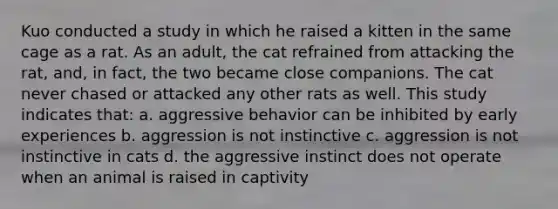 Kuo conducted a study in which he raised a kitten in the same cage as a rat. As an adult, the cat refrained from attacking the rat, and, in fact, the two became close companions. The cat never chased or attacked any other rats as well. This study indicates that: a. aggressive behavior can be inhibited by early experiences b. aggression is not instinctive c. aggression is not instinctive in cats d. the aggressive instinct does not operate when an animal is raised in captivity