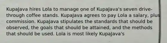 KupaJava hires Lola to manage one of KupaJava's seven drive-through coffee stands. KupaJava agrees to pay Lola a salary, plus commission. KupaJava stipulates the standards that should be observed, the goals that should be attained, and the methods that should be used. Lola is most likely KupaJava's