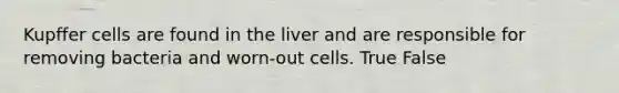 Kupffer cells are found in the liver and are responsible for removing bacteria and worn-out cells. True False