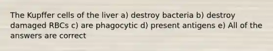 The Kupffer cells of the liver a) destroy bacteria b) destroy damaged RBCs c) are phagocytic d) present antigens e) All of the answers are correct