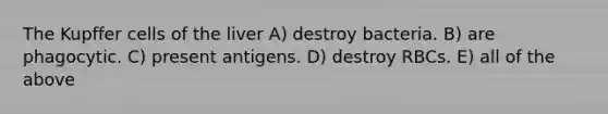 The Kupffer cells of the liver A) destroy bacteria. B) are phagocytic. C) present antigens. D) destroy RBCs. E) all of the above