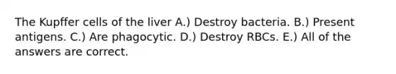 The Kupffer cells of the liver A.) Destroy bacteria. B.) Present antigens. C.) Are phagocytic. D.) Destroy RBCs. E.) All of the answers are correct.