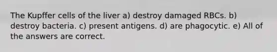 The Kupffer cells of the liver a) destroy damaged RBCs. b) destroy bacteria. c) present antigens. d) are phagocytic. e) All of the answers are correct.