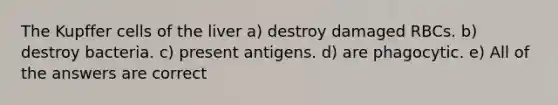 The Kupffer cells of the liver a) destroy damaged RBCs. b) destroy bacteria. c) present antigens. d) are phagocytic. e) All of the answers are correct