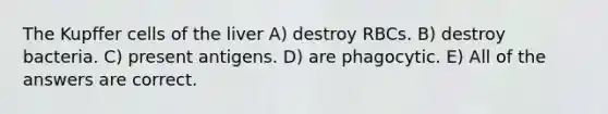 The Kupffer cells of the liver A) destroy RBCs. B) destroy bacteria. C) present antigens. D) are phagocytic. E) All of the answers are correct.