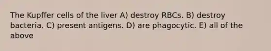 The Kupffer cells of the liver A) destroy RBCs. B) destroy bacteria. C) present antigens. D) are phagocytic. E) all of the above