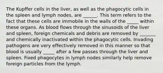 The Kupffer cells in the liver, as well as the phagocytic cells in the spleen and lymph nodes, are ______. This term refers to the fact that these cells are immobile in the walls of the _____ within these organs. As blood flows through the sinusoids of the liver and spleen, foreign chemicals and debris are removed by _______ and chemically inactivated within the phagocytic cells. Invading pathogens are very effectively removed in this manner so that blood is usually _____ after a few passes through the liver and spleen. Fixed phagocytes in lymph nodes similarly help remove foreign particles from the lymph.