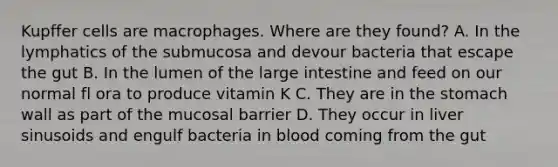 Kupffer cells are macrophages. Where are they found? A. In the lymphatics of the submucosa and devour bacteria that escape the gut B. In the lumen of the large intestine and feed on our normal fl ora to produce vitamin K C. They are in the stomach wall as part of the mucosal barrier D. They occur in liver sinusoids and engulf bacteria in blood coming from the gut