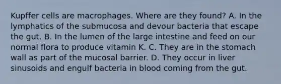 Kupffer cells are macrophages. Where are they found? A. In the lymphatics of the submucosa and devour bacteria that escape the gut. B. In the lumen of the large intestine and feed on our normal flora to produce vitamin K. C. They are in the stomach wall as part of the mucosal barrier. D. They occur in liver sinusoids and engulf bacteria in blood coming from the gut.