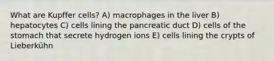 What are Kupffer cells? A) macrophages in the liver B) hepatocytes C) cells lining the pancreatic duct D) cells of <a href='https://www.questionai.com/knowledge/kLccSGjkt8-the-stomach' class='anchor-knowledge'>the stomach</a> that secrete hydrogen ions E) cells lining the crypts of Lieberkühn