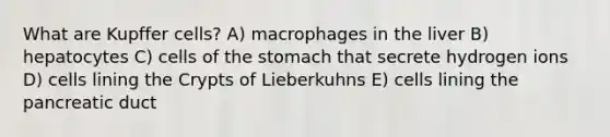 What are Kupffer cells? A) macrophages in the liver B) hepatocytes C) cells of the stomach that secrete hydrogen ions D) cells lining the Crypts of Lieberkuhns E) cells lining the pancreatic duct